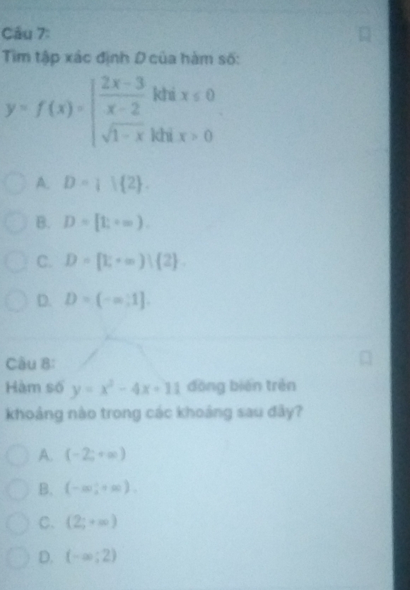 Tim tập xác định D của hàm số:
y=f(x)=beginarrayl  (2x-3)/x-2 khx≤ 0 sqrt(1-x)khx>0endarray.
A. D= 1 2.
B. D=[t;+∈fty ).
C. D=[1,+∈fty ) 2.
D. D=(-∈fty ,1]. 
Câu 8:
Hàm số y=x^2-4x+11 dōng biēn trén
khoảng nào trong các khoảng sau đây?
A. (-2;+∈fty )
B. (-∈fty ,+∈fty ).
C. (2;+∈fty )
D. (-∈fty ;2)