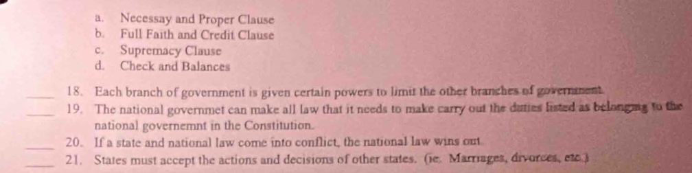 a. Necessay and Proper Clause
b. Full Faith and Credit Clause
c. Supremacy Clause
d. Check and Balances
_18. Each branch of government is given certain powers to limit the other branches of governent
_19. The national governmet can make all law that it needs to make carry out the daties listed as belonging to the
national governemnt in the Constitution.
_20. If a state and national law come into conflict, the national law wins out
_21. States must accept the actions and decisions of other states. (ie. Marriages, divorces, etc