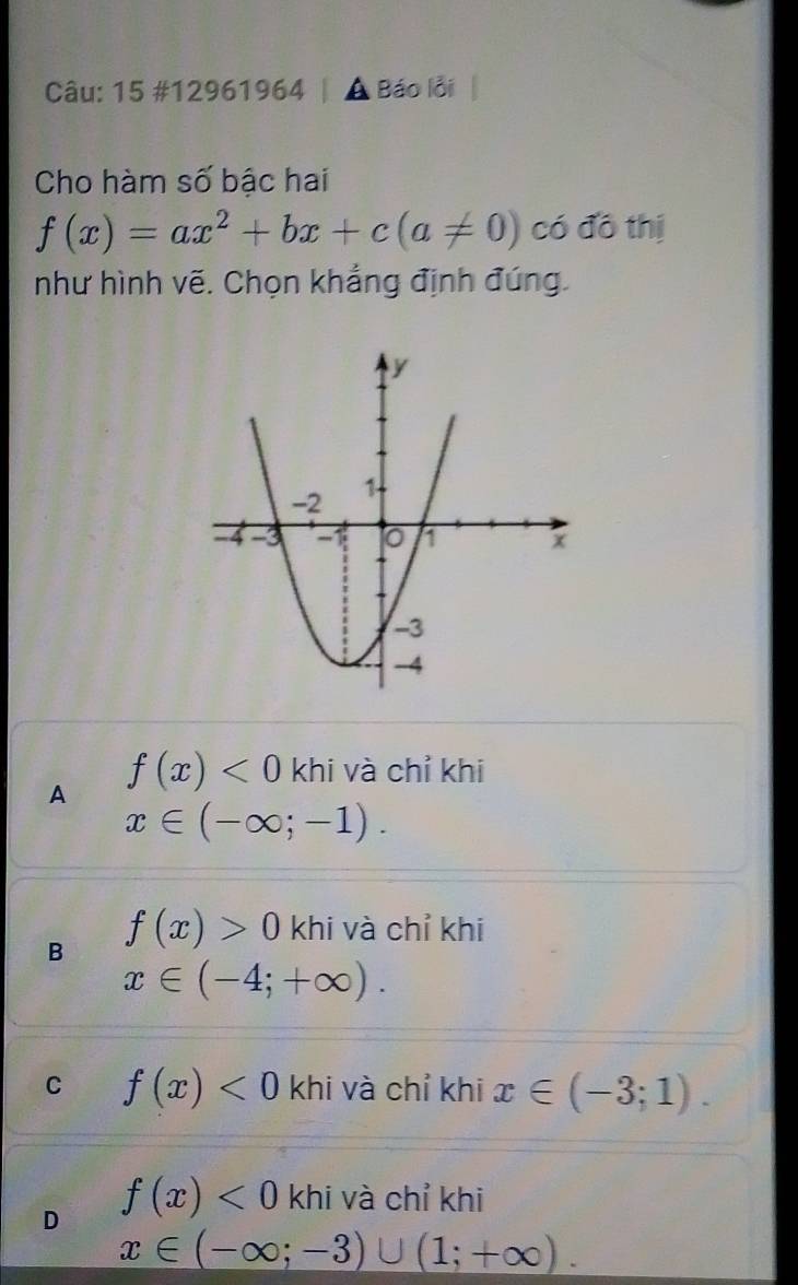 15 #12961964 | A Báo lỗi |
Cho hàm số bậc hai
f(x)=ax^2+bx+c(a!= 0) có đô thị
như hình vẽ. Chọn khẳng định đúng.
A f(x)<0</tex> khi và chỉ khi
x∈ (-∈fty ;-1).
B f(x)>0 khi và chỉ khi
x∈ (-4;+∈fty ).
C f(x)<0</tex> khi và chỉ khi x∈ (-3;1).
D f(x)<0</tex> khi và chỉ khi
x∈ (-∈fty ;-3)∪ (1;+∈fty ).