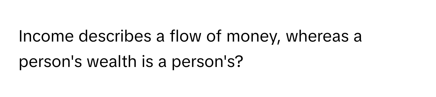 Income describes a flow of money, whereas a person's wealth is a person's?