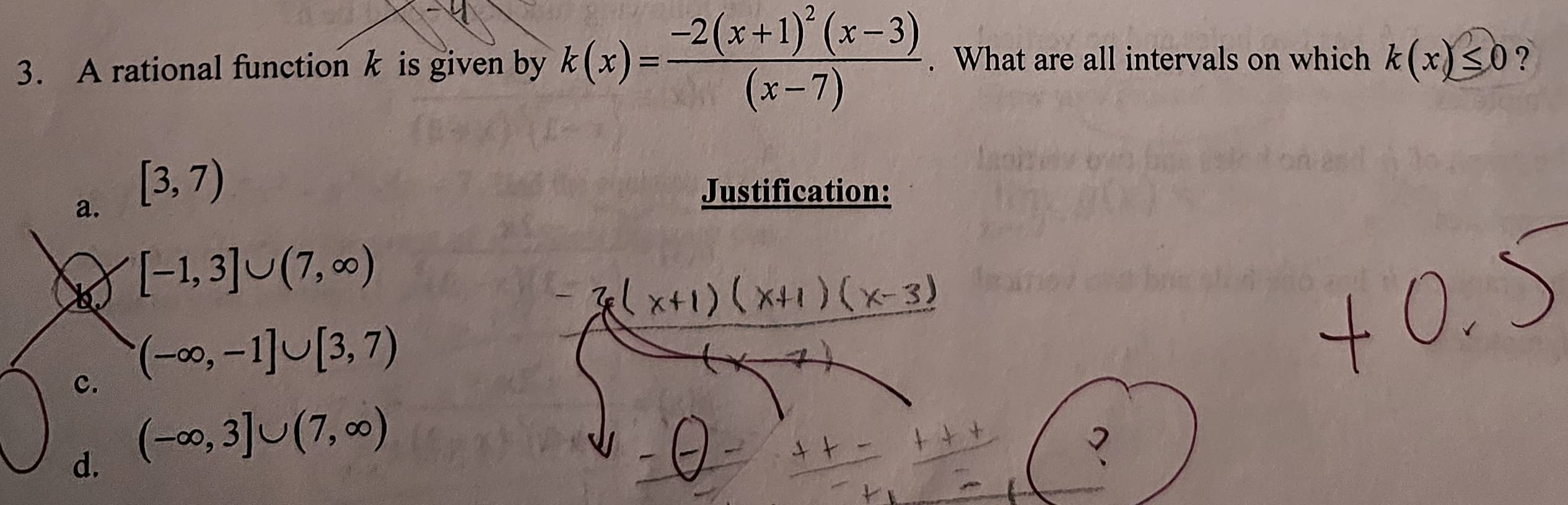 A rational function k is given by k(x)=frac -2(x+1)^2(x-3)(x-7). What are all intervals on which k(x)≤ 0 ?
a. [3,7)
Justification:
[-1,3]∪ (7,∈fty )
c. (-∈fty ,-1]∪ [3,7)
d. (-∈fty ,3]∪ (7,∈fty )
7