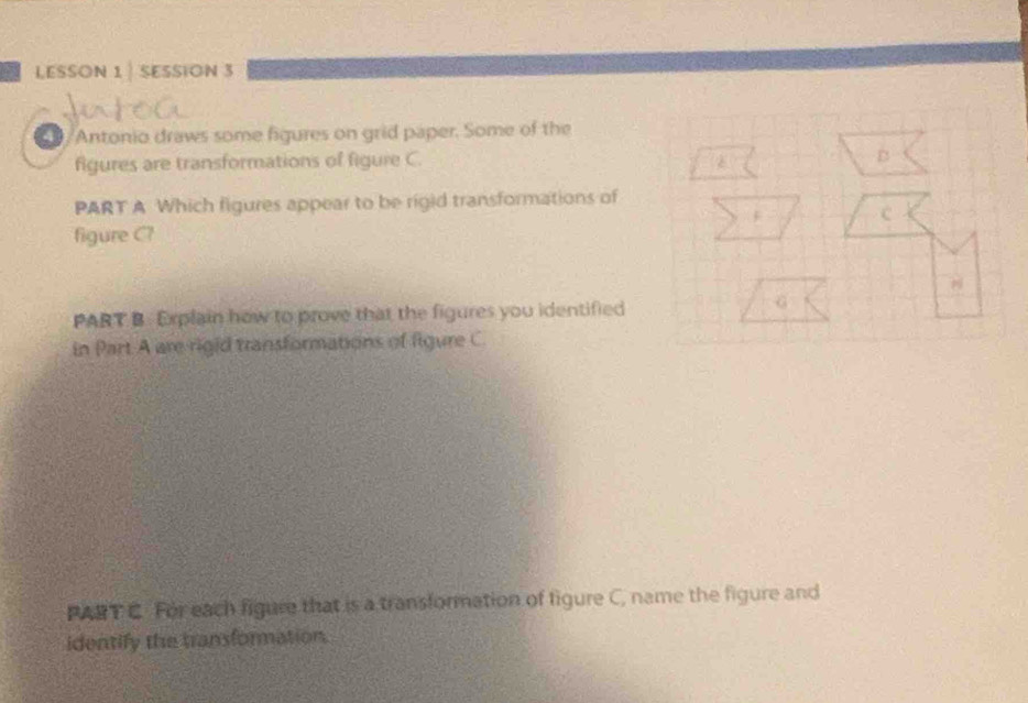 LESSON 1 | SESSION 3 
/Antonio draws some figures on grid paper. Some of the 
figures are transformations of figure C. 
PART A Which figures appear to be rigid transformations of 
figure C? 
PART B Explain how to prove that the figures you identified 
in Part A are rigid transformations of figure C 
PART C. For each figure that is a transformation of figure C, name the figure and 
identify the transformation.