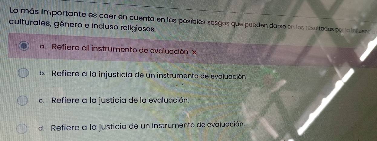 Lo más importante es caer en cuenta en los posibles sesgos que pueden darse en los resultados por la influencia
culturales, género e incluso religiosos.
a. Refiere al instrumento de evaluación x
b. Refiere a la injusticia de un instrumento de evaluación
c. Refiere a la justicia de la evaluación.
d. Refiere a la justicia de un instrumento de evaluación.