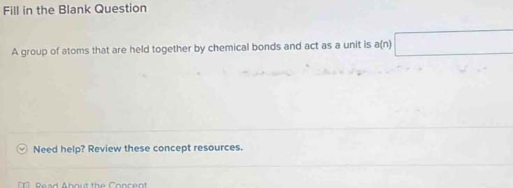 Fill in the Blank Question 
A group of atoms that are held together by chemical bonds and act as a unit is a(n) □ 
Need help? Review these concept resources. 
Read About the Concent