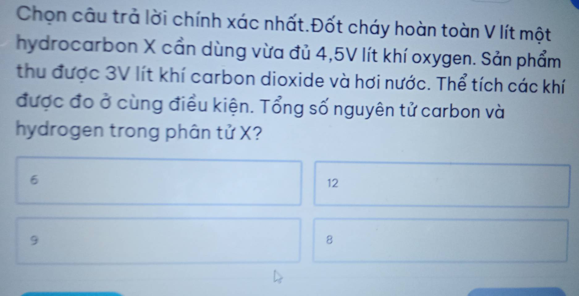 Chọn câu trả lời chính xác nhất.Đốt cháy hoàn toàn V lít một
hydrocarbon X cần dùng vừa đủ 4,5V lít khí oxygen. Sản phẩm
thu được 3V lít khí carbon dioxide và hơi nước. Thể tích các khí
được đo ở cùng điều kiện. Tổng số nguyên tử carbon và
hydrogen trong phân tử X?
6
12
9
8