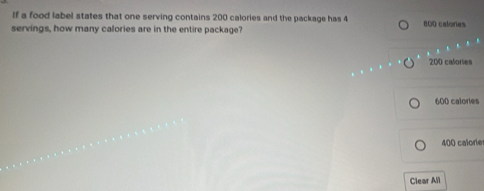 If a food label states that one serving contains 200 calories and the package has 4
servings, how many calories are in the entire package? 800 calories
200 calories
600 calories
400 calorie
Clear All