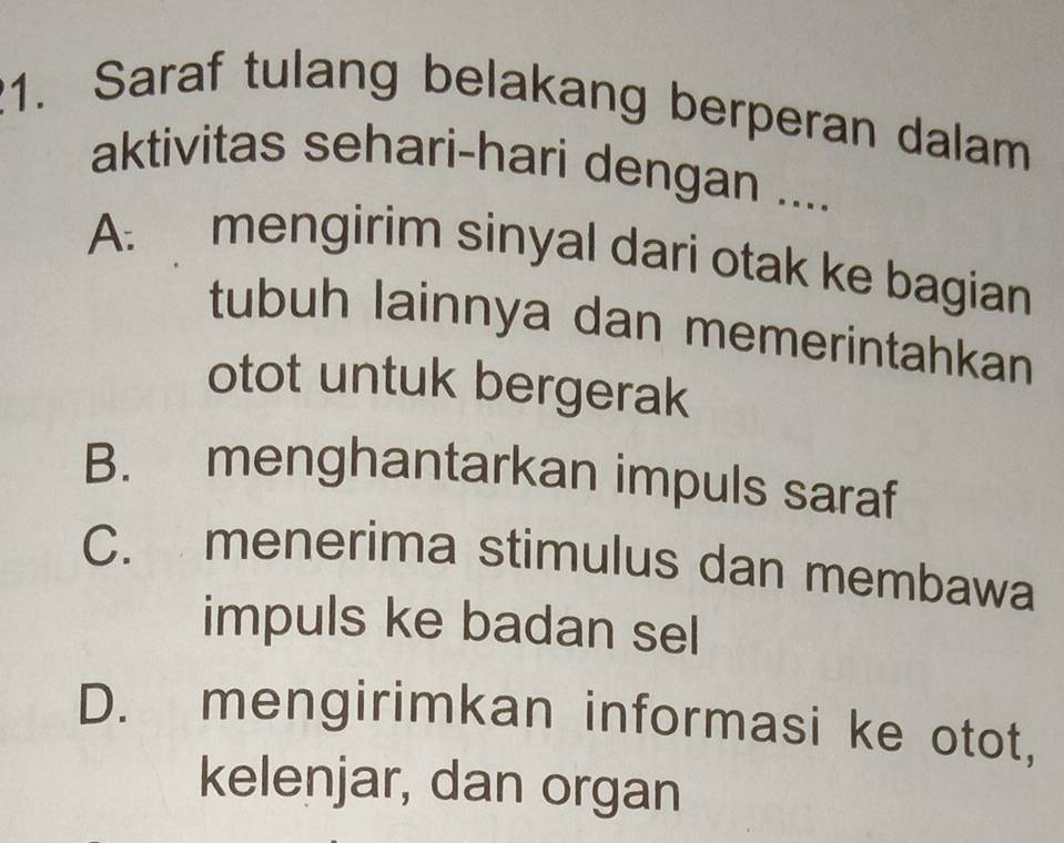 Saraf tulang belakang berperan dalam
aktivitas sehari-hari dengan ....
A: mengirim sinyal dari otak ke bagian
tubuh lainnya dan memerintahkan
otot untuk bergerak
B. menghantarkan impuls saraf
C. menerima stimulus dan membawa
impuls ke badan sel
D. mengirimkan informasi ke otot,
kelenjar, dan organ