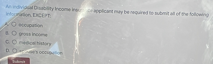 An individual Disability Income insurance applicant may be required to submit all of the following
information, EXCEPT:
A. occupation
B. gross income
C. medical history
D. spouse's occupation
Submit