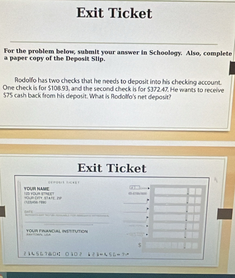 Exit Ticket 
For the problem below, submit your answer in Schoology. Also, complete 
a paper copy of the Deposit Slip. 
Rodolfo has two checks that he needs to deposit into his checking account. 
One check is for $108.93, and the second check is for $372.47. He wants to receive
$75 cash back from his deposit. What is Rodolfo's net deposit? 
Exit Ticket 
Déposit ficket 
YOUR NAME 

123 YOUR STREET 00- 6780 0000
YOUR CITY. STATE. ZIP 
(123)456-7890 
DATE_ 
DEtSe S AA+ NO T ey AVAN Moh J DH Ies ut e W nORA A 
_ 
YOUR FINANCIAL INSTITUTION 
ANYTOWN LIBA 
$
23456?8□に 0302 ↓23456…？