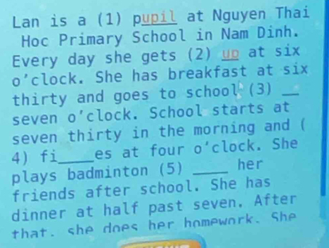 Lan is a (1) pupil at Nguyen Thai 
Hoc Primary School in Nam Dinh. 
Every day she gets (2) up at six 
o'clock. She has breakfast at six 
thirty and goes to schoo l^b 3 _ 
seven o'clock. School starts at 
seven thirty in the morning and ( 
4 fi_ es at four O' clock. She 
plays badminton (5) _her 
friends after school. She has 
dinner at half past seven, After 
that. she does her homework. She