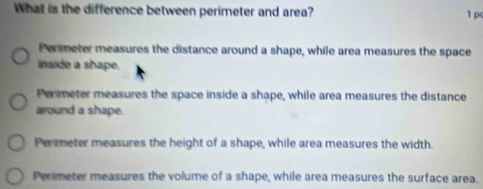 What is the difference between perimeter and area? 1 p(
Permeter measures the distance around a shape, while area measures the space
inside a shape.
Permeter measures the space inside a shape, while area measures the distance
around a shape.
Permeter measures the height of a shape, while area measures the width.
Perimeter measures the volume of a shape, while area measures the surface area.