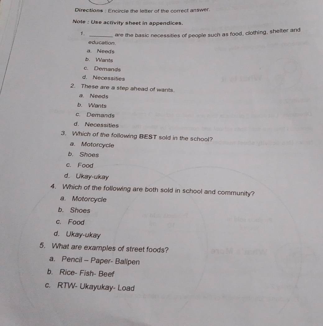 Directions : Encircle the letter of the correct answer.
Note : Use activity sheet in appendices.
1. _are the basic necessities of people such as food, clothing, shelter and
education.
a. Needs
b. Wants
c. Demands
d. Necessities
2. These are a step ahead of wants.
a. Needs
b. Wants
c. Demands
d. Necessities
3. Which of the following BEST sold in the school?
a. Motorcycle
b. Shoes
c. Food
d. Ukay-ukay
4. Which of the following are both sold in school and community?
a. Motorcycle
b. Shoes
c. Food
d. Ukay-ukay
5. What are examples of street foods?
a. Pencil - Paper- Ballpen
b. Rice- Fish- Beef
c. RTW- Ukayukay- Load