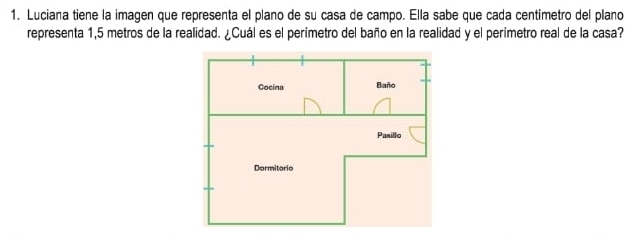 Luciana tiene la imagen que representa el plano de su casa de campo. Ella sabe que cada centímetro del plano 
representa 1,5 metros de la realidad. ¿Cuál es el perimetro del baño en la realidad y el perimetro real de la casa?