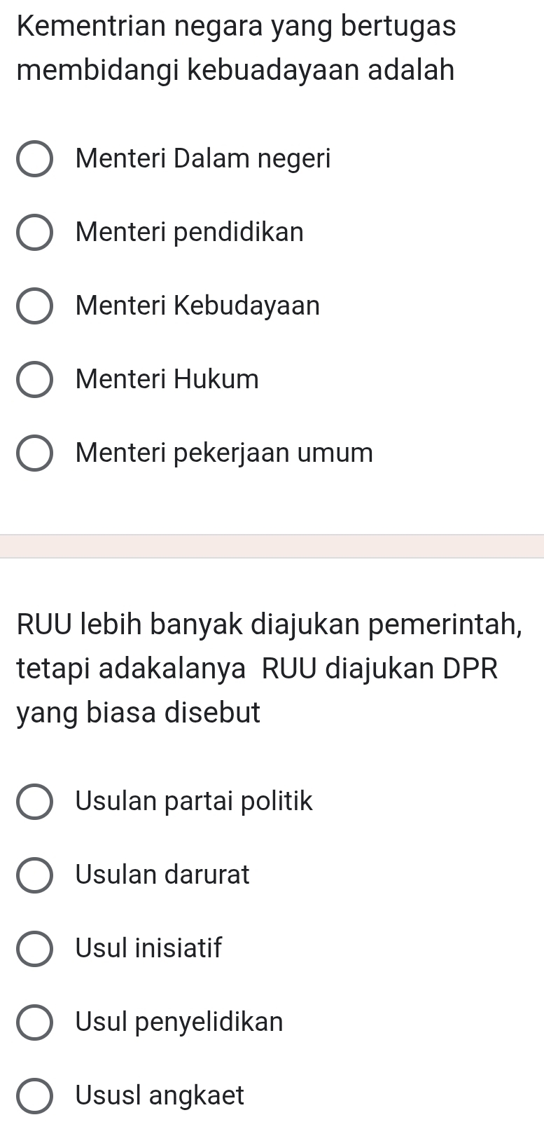 Kementrian negara yang bertugas
membidangi kebuadayaan adalah
Menteri Dalam negeri
Menteri pendidikan
Menteri Kebudayaan
Menteri Hukum
Menteri pekerjaan umum
RUU lebih banyak diajukan pemerintah,
tetapi adakalanya RUU diajukan DPR
yang biasa disebut
Usulan partai politik
Usulan darurat
Usul inisiatif
Usul penyelidikan
Ususl angkaet