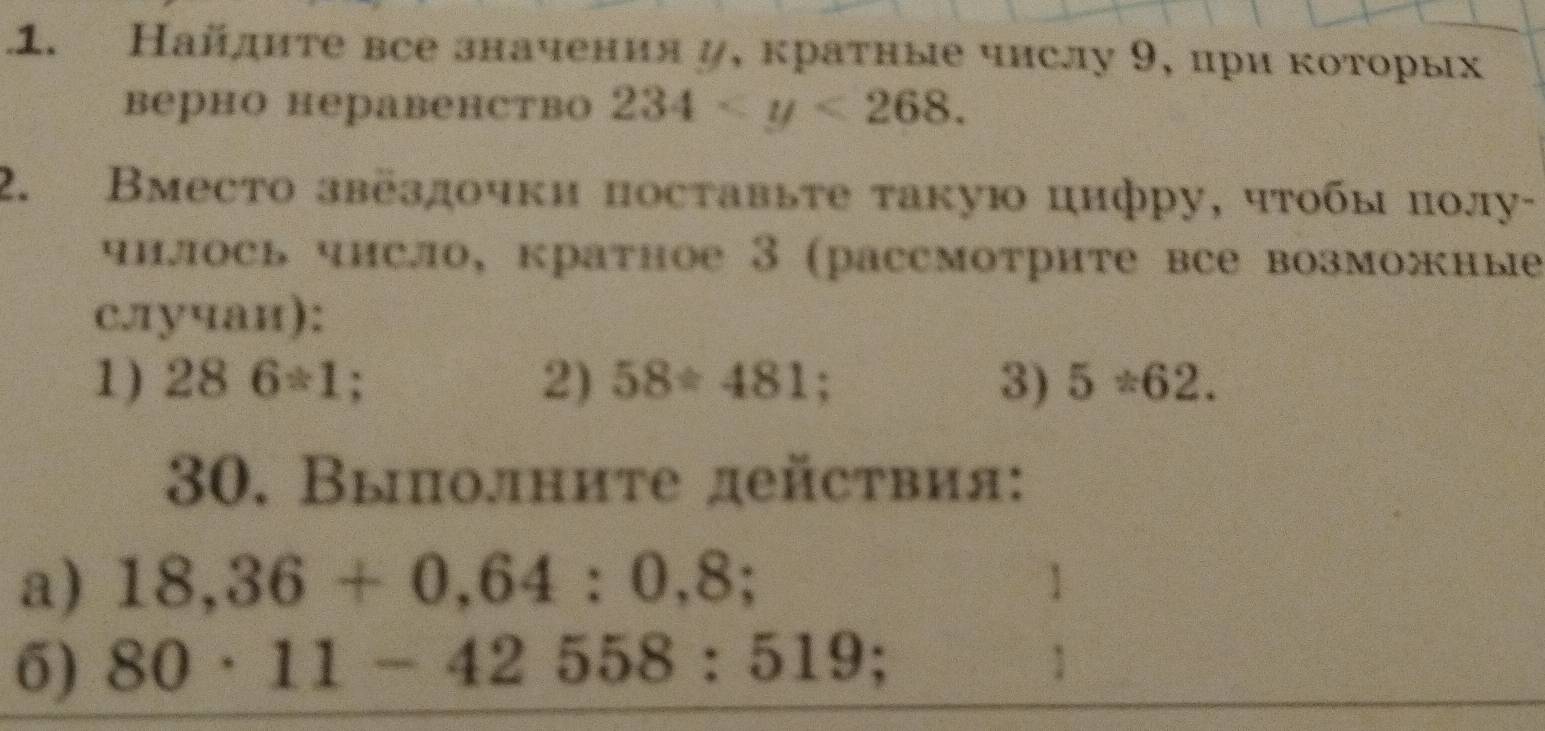 Найдите все значения д, краτные чнслу 9, ири которых 
верно неравенство 234 . 
2. Вместо звездочки поставьτе такую цнфру, чτобы πолу- 
чнлось чнсло, кратное 3 (рассмотрите все возможные 
с.лучаи): 
1) 286/ 1; 2) 58/ 481; 3) 5/ 62. 
30. Выолните действия: 
a) 18,36+0,64:0,8; 1 
6) 80· 11-42558:519 :