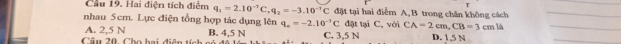 Hai điện tích điểm q_1=2.10^(-7)C, q_2=-3.10^(-7)C đặt tại hai điểm A, B trong chân không cách_
nhau 5cm. Lực điện tổng hợp tác dụng lên q_o=-2.10^(-7)C đặt tại C, với CA=2cm, CB=3cmla _
A. 2,5 N B. 4,5 N D. 1,5 N
C. 3,5 N
Câu 20. Cho hai điện tích c
_