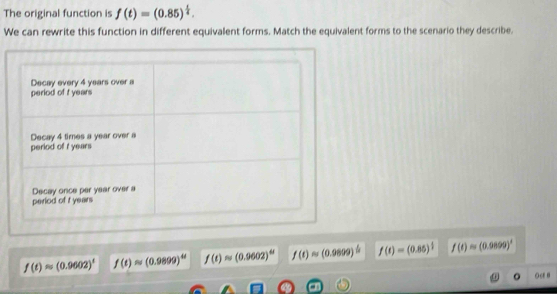 The original function is f(t)=(0.85)^ t/4 . 
We can rewrite this function in different equivalent forms. Match the equivalent forms to the scenario they describe.
f(t)approx (0.9602)^t f(t)approx (0.9899)^4t f(t)approx (0.9602)^td f(t)approx (0.9899)^ 1/2  f(t)=(0.86)^ 1/3  f(t)approx (0.0899)^1
o Oc B