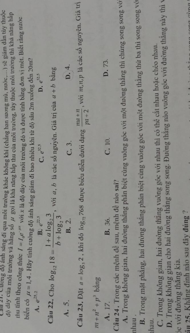 Cau 21. Cường độ ánh sáng đi qua môi trường khác không khí (chẳng hạn sương mù, nước,...) sẽ giảm dần tủy thuộc
độ dày của môi trường và hằng số μ gọi là khả năng hấp thu của môi trường, tùy thuộc môi trường thì khả năng hấp
thu tính theo công thức I=I_0e^(-mu x) với x là độ dày của môi trường đó và được tính bằng đơn vị mét. Biết rằng nước
biển có mu =1,4. Hãy tính cường độ ánh sáng giảm đi bao nhiêu khi từ độ sâu 2m xuống đến 20m?
A. e^(25.2)
B. e^(22.5) C. e^(32.5) D. e^(52.5)
Câu 22. Cho log _1218=frac 1+alog _23b+log _23 , với a, b là các số nguyên. Giá trị của a+b bằng
A. 5. B. 2. D. 4.
C. 3.
Câu 23. Đặt a=log _32 , khi đó log _72768 được biểu diễn dưới dạng  (ma+n)/pa+2  , với m,n,p là các số nguyên. Giá trị
m+n^2+p^3 bằng
A. 17. B. 36. C. 10. D. 73.
Câu 24. Trong các mệnh đề sau, mệnh đề nào sai?
A. Trong không gian, hai đường thẳng phân biệt cùng vuông góc với một đường thẳng thì chúng song song vớ
nhau .
B. Trong mặt phẳng, hai đường thẳng phân biệt cùng vuông góc với một đường thẳng thứ ba thì song song vớ
hau.
C. Trong không gian, hai đường thắng vuông góc với nhau thì có thể cắt nhau hoặc chéo nhau.
D. Trong không gian cho hai đường thắng song song. Đường thẳng nào vuông góc với đường thắng này thì v
óc với đường thăng kia.
ầu 25. Khẳng đinh nào sau đây đúng ?