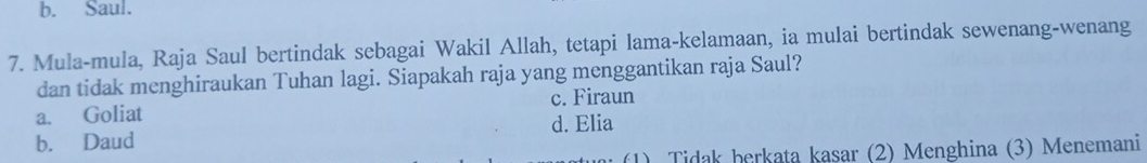 b. Saul.
7. Mula-mula, Raja Saul bertindak sebagai Wakil Allah, tetapi lama-kelamaan, ia mulai bertindak sewenang-wenang
dan tidak menghiraukan Tuhan lagi. Siapakah raja yang menggantikan raja Saul?
c. Firaun
a. Goliat
d. Elia
b. Daud
(1) Tidak berkata kasar (2) Menghina (3) Menemani