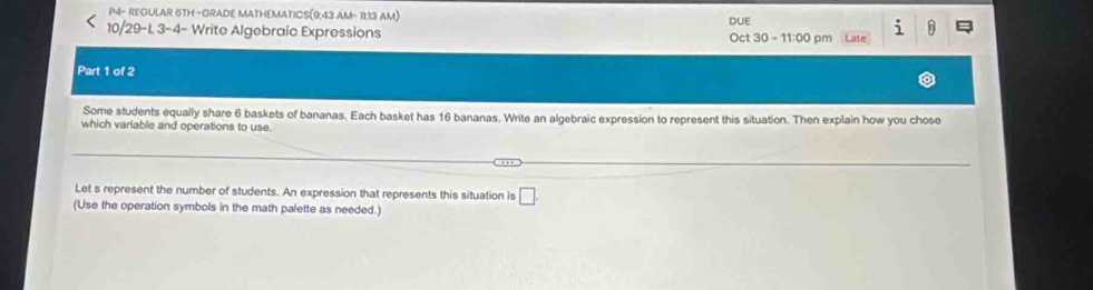 P4- REOULAR 6TH -ORADE MATHEMATICS(9:43 AM- 11:13 AM) 
i 
10/29-L 3-4- Write Algebraic Expressions DUE Oct 30-11:00 pm Late 
Part 1 of 2 
Some students equally share 6 baskets of bananas. Each basket has 16 bananas. Write an algebraic expression to represent this situation. Then explain how you chose 
which variable and operations to use. 
Let s represent the number of students. An expression that represents this situation is □ . 
(Use the operation symbols in the math palette as needed.)