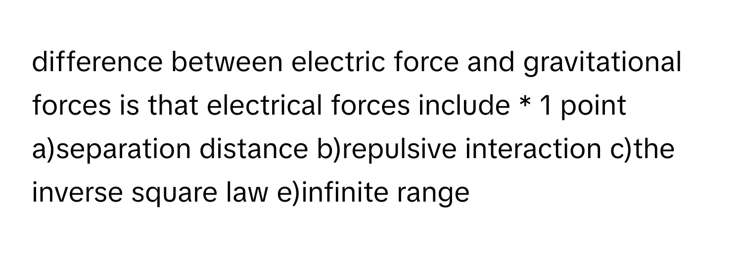 difference between electric force and gravitational forces is that electrical forces include * 1 point a)separation distance b)repulsive interaction c)the inverse square law e)infinite range