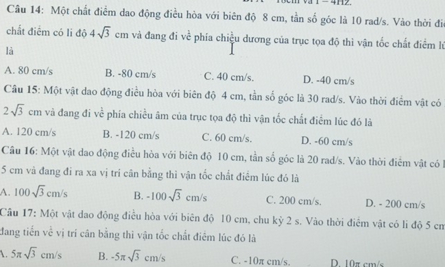 4H2.
Câu 14: Một chất điểm dao động điều hòa với biên độ 8 cm, tần số góc là 10 rad/s. Vào thời đia
chất điểm có li độ 4sqrt(3)cm và đang đi về phía chiều dương của trục tọa độ thì vận tốc chất điểm lý
là
A. 80 cm/s B. -80 cm/s C. 40 cm/s. D. -40 cm/s
Câu 15: Một vật dao động điều hòa với biên độ 4 cm, tần số góc là 30 rad/s. Vào thời điểm vật có
2sqrt(3)cm và đang đi về phía chiều âm của trục tọa độ thì vận tốc chất điểm lúc đó là
A. 120 cm/s B. -120 cm/s C. 60 cm/s. D. -60 cm/s
Câu 16: Một vật dao động điều hòa với biên độ 10 cm, tần số góc là 20 rad/s. Vào thời điểm vật có
5 cm và đang đi ra xa vị trí cân bằng thì vận tốc chất điểm lúc đó là
A. 100sqrt(3)cm/s B. -100sqrt(3)cm/s C. 200 cm/s. D. - 200 cm/s
Câu 17: Một vật dao động điều hòa với biên độ 10 cm, chu kỳ 2 s. Vào thời điểm vật có li độ 5 cm
đang tiến về vị trí cân bằng thì vận tốc chất điểm lúc đó là
1. 5π sqrt(3)cm/s B. -5π sqrt(3)cm/s C. -10π cm/s. D. 10π cm/s