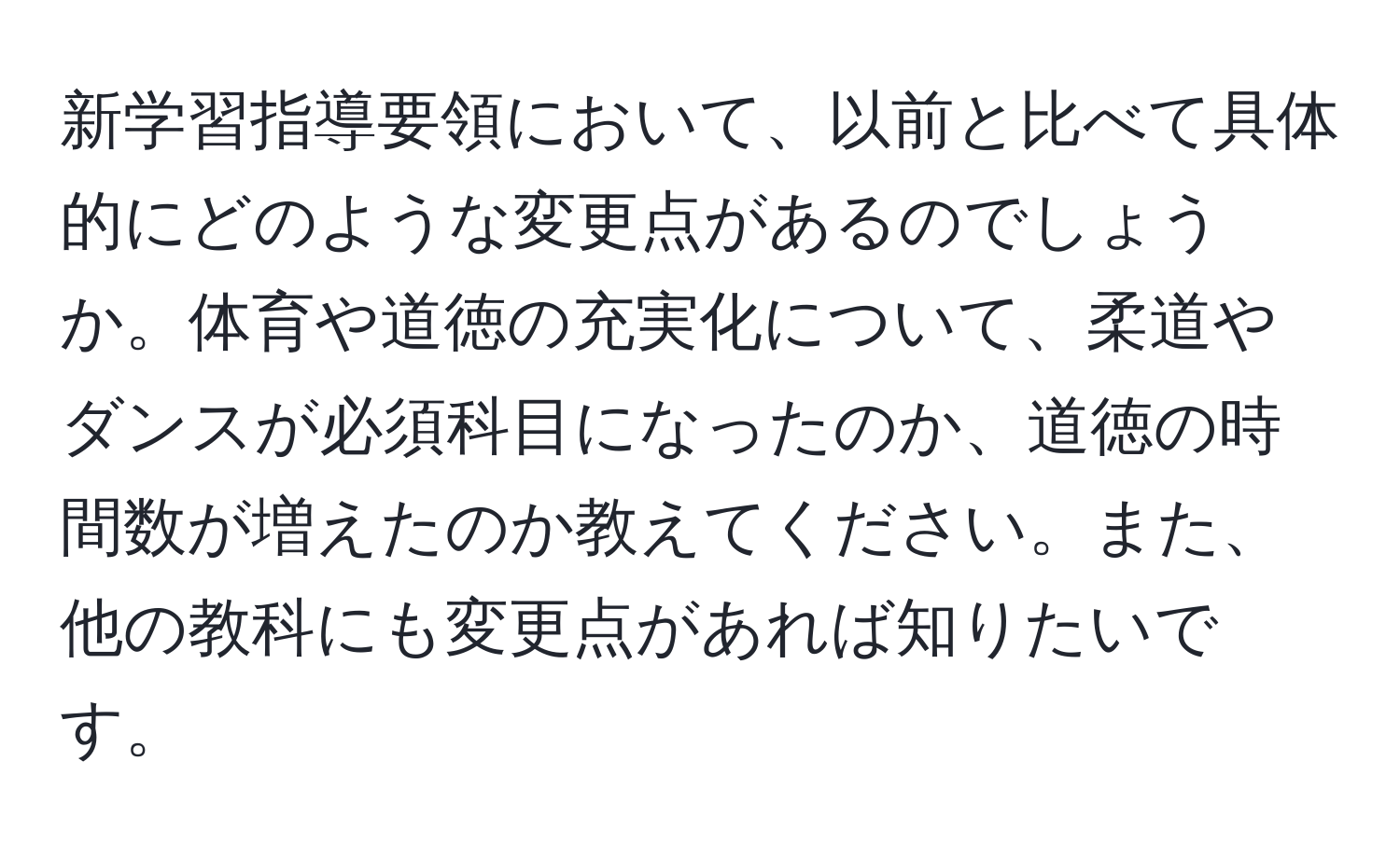 新学習指導要領において、以前と比べて具体的にどのような変更点があるのでしょうか。体育や道徳の充実化について、柔道やダンスが必須科目になったのか、道徳の時間数が増えたのか教えてください。また、他の教科にも変更点があれば知りたいです。