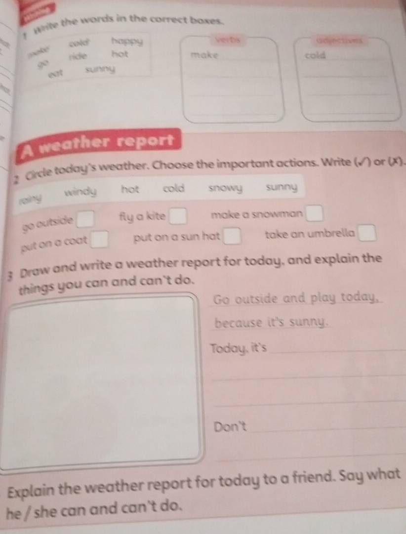 Wite the words in the correct boxes.
a cold happy verbs adjectives
make
ride hot make _cold_
_
_
go sunny
eat
__
_
_
_
_
__
A weather report
2 Crcle today's weather. Choose the important actions. Write (√) or (X).
windy hot cold snowy sunny
rainy
go outside fly a kite make a snowman
put on a coat . put on a sun hat take an umbrella
3 Draw and write a weather report for today, and explain the
things you can and can't do.
Go outside and play today,
because it's sunny.
Today, it's_
_
_
Don't_
_
_
_
Explain the weather report for today to a friend. Say what
he / she can and can't do.