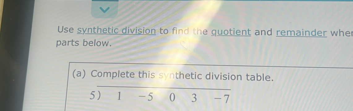 Use synthetic division to find the quotient and remainder wher 
parts below. 
(a) Complete this synthetic division table. 
5) 1 -5 0 3 -7