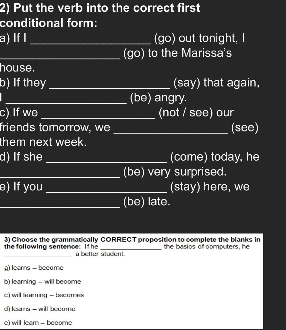 Put the verb into the correct first
conditional form:
a) If I _(go) out tonight, I
_(go) to the Marissa's
house.
b) If they _(say) that again,
_(be) angry.
c) If we _(not / see) our
friends tomorrow, we _(see)
them next week.
d) If she _(come) today, he
_(be) very surprised.
e) If you _(stay) here, we
_(be) late.
3) Choose the grammatically CORRECT proposition to complete the blanks in
the following sentence: If he _the basics of computers, he
_a better student.
a) learns - become
b) learning - will become
c) will learning - becomes
d) learns - will become
e) will learn - become