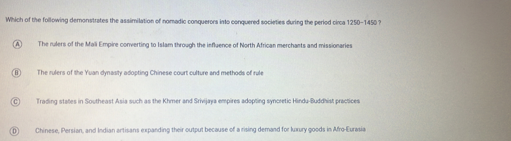 Which of the following demonstrates the assimilation of nomadic conquerors into conquered societies during the period circa 1250-1450 ?
A The rulers of the Mali Empire converting to Islam through the influence of North African merchants and missionaries
B) The rulers of the Yuan dynasty adopting Chinese court culture and methods of rule
Trading states in Southeast Asia such as the Khmer and Srivijaya empires adopting syncretic Hindu-Buddhist practices
D Chinese, Persian, and Indian artisans expanding their output because of a rising demand for luxury goods in Afro-Eurasia