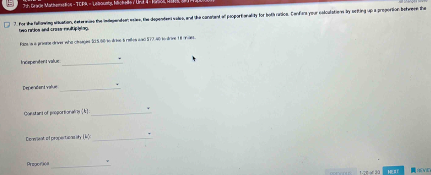 7th Grade Mathematics - TCPA -- Labounty, Michelle / Unit 4 - Ratios, Rates, a nd Pil 
7. For the following situation, determine the independent value, the dependent value, and the constant of proportionality for both ratios. Confirm your calculations by setting up a proportion between the 
two ratios and cross-multiplying. 
Riza is a private driver who charges $25.80 to drive 6 miles and $77.40 to drive 18 miles. 
Independent value:_ 
Dependent value:_ 
Constant of proportionality (k):_ d 
Constant of proportionality (k): _d 
Proportion_ 
PREVIOUS 1-20 of 20 NEXT REVIE