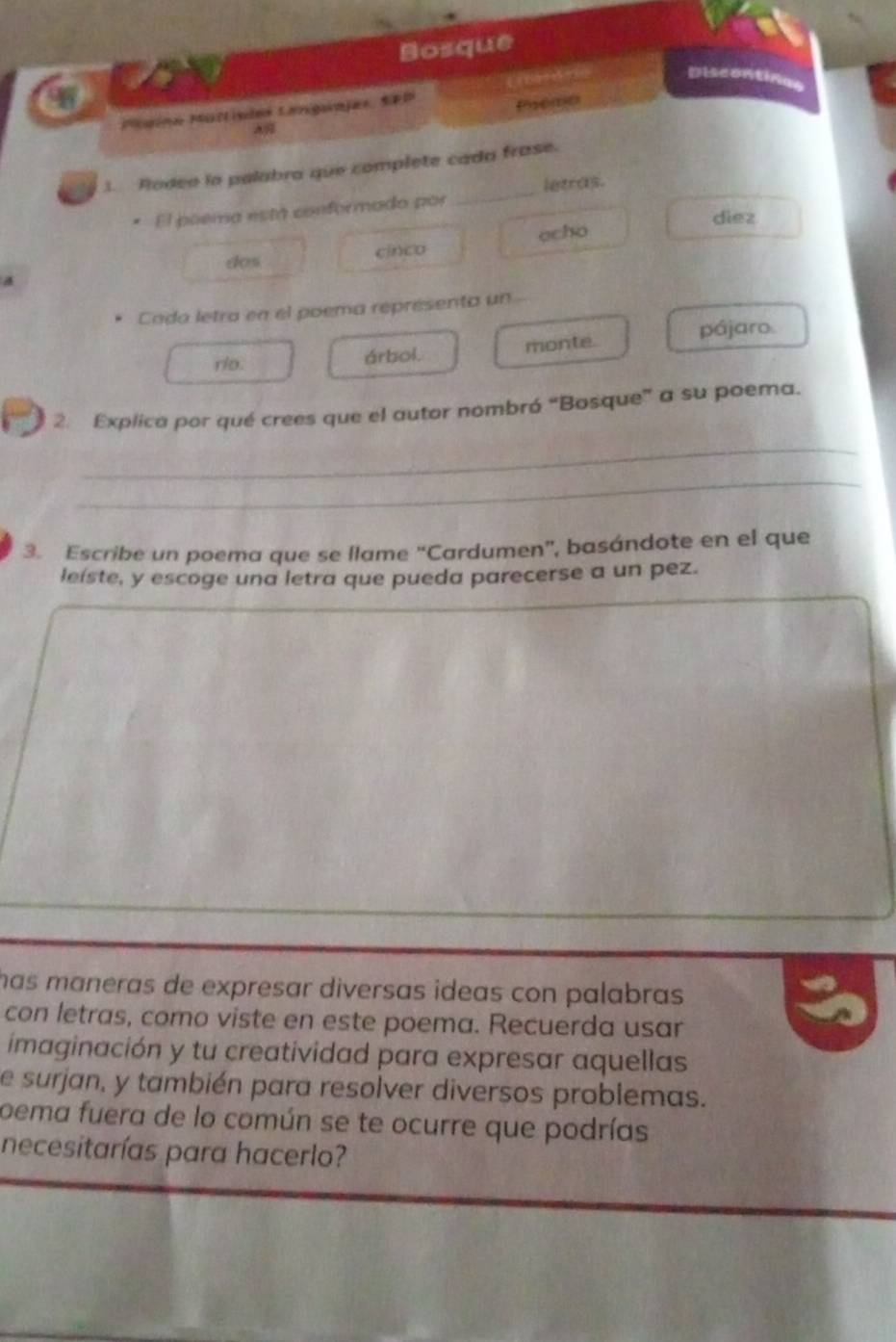 Bosque 
Discontinae 
Muina Müttisias Laniginjas, SRP 
Preme 
3. Rodeo la palabra que complete cada frase. 
El poema está conformado por _letras. 
diez 
cinco ocho 
dos 
* Cada letra en el poema representa un 
rio. árbol. monte. pájaro. 
2. Explica por qué crees que el autor nombró “Bosque” a su poema. 
_ 
_ 
3. Escribe un poema que se llame “Cardumen”, basándote en el que 
leiste, y escoge una letra que pueda parecerse a un pez. 
has maneras de expresar diversas ideas con palabras . 
con letras, como viste en este poema. Recuerda usar 
imaginación y tu creatividad para expresar aquellas 
e surjan, y también para resolver diversos problemas. 
oema fuera de lo común se te ocurre que podrías 
necesitarías para hacerlo?