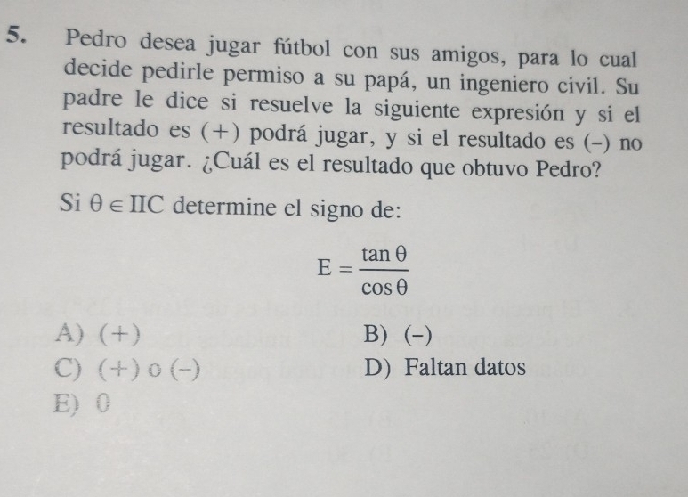 Pedro desea jugar fútbol con sus amigos, para lo cual
decide pedirle permiso a su papá, un ingeniero civil. Su
padre le dice si resuelve la siguiente expresión y si el
resultado es (+) podrá jugar, y si el resultado es (-) no
podrá jugar. ¿Cuál es el resultado que obtuvo Pedro?
Si θ ∈ IIC determine el signo de:
E= tan θ /cos θ  
A) (+) B) (-)
C) (+)0(-) D) Faltan datos
E) 0