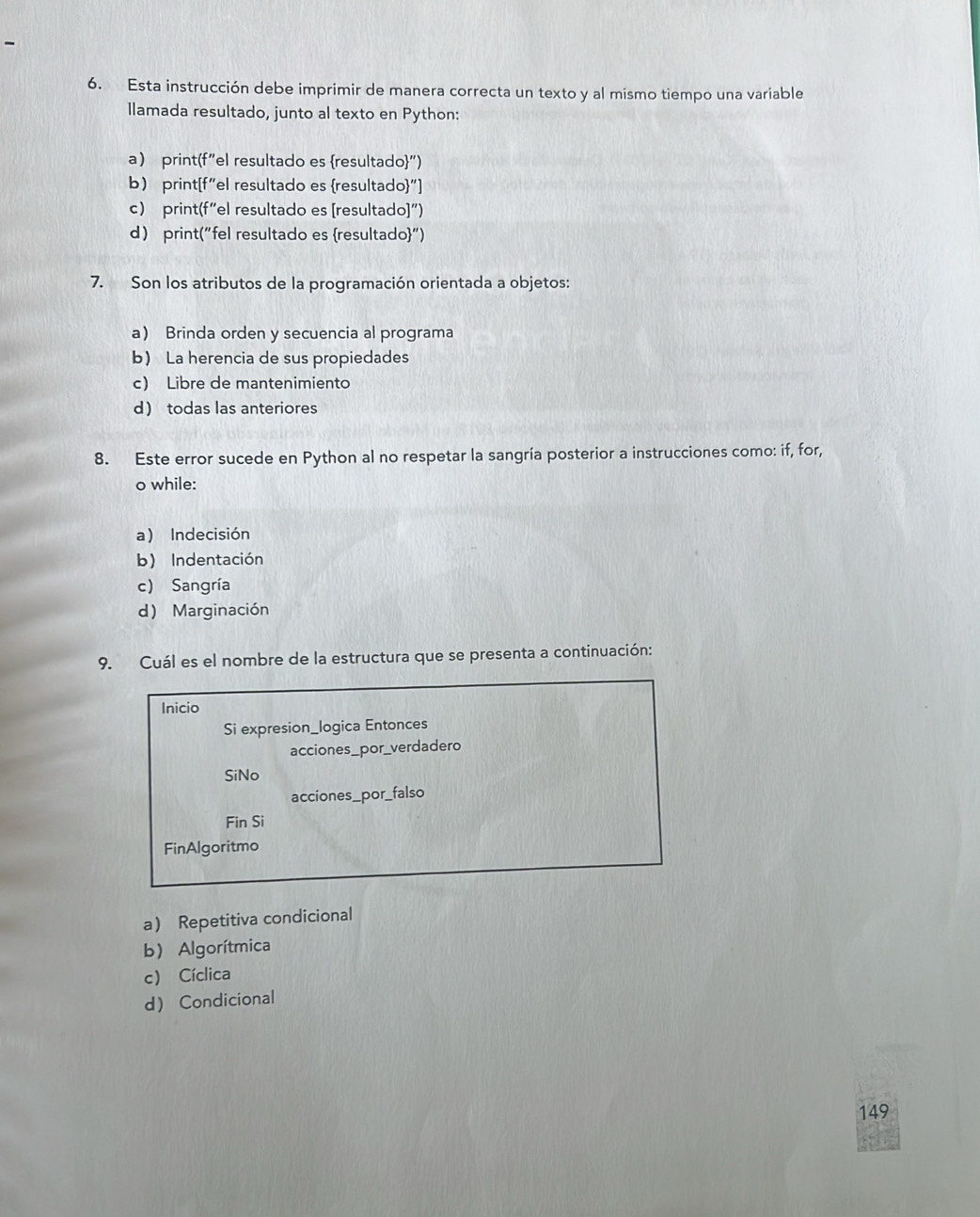 Esta instrucción debe imprimir de manera correcta un texto y al mismo tiempo una variable
llamada resultado, junto al texto en Python:
a print(f"el resultado es resultado")
b print[f"el resultado es resultado"]
c) print(f“el resultado es [resultado]″)
d print("fel resultado es resultado")
7. Son los atributos de la programación orientada a objetos:
a Brinda orden y secuencia al programa
b La herencia de sus propiedades
c) Libre de mantenimiento
d todas las anteriores
8. Este error sucede en Python al no respetar la sangría posterior a instrucciones como: if, for,
o while:
a) Indecisión
b) Indentación
c) Sangría
d) Marginación
9. Cuál es el nombre de la estructura que se presenta a continuación:
Inicio
Si expresion_logica Entonces
acciones_por_verdadero
SiNo
acciones_por_falso
Fin Si
FinAlgoritmo
a Repetitiva condicional
b) Algorítmica
c) Cíclica
d Condicional
149