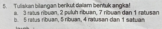 Tuliskan bilangan berikut dalam bentuk angka!
a. 3 ratus ribuan, 2 puluh ribuan, 7 ribuan dan 1 ratusan
b. 5 ratus ribuan, 5 ribuan, 4 ratusan dan 1 satuan