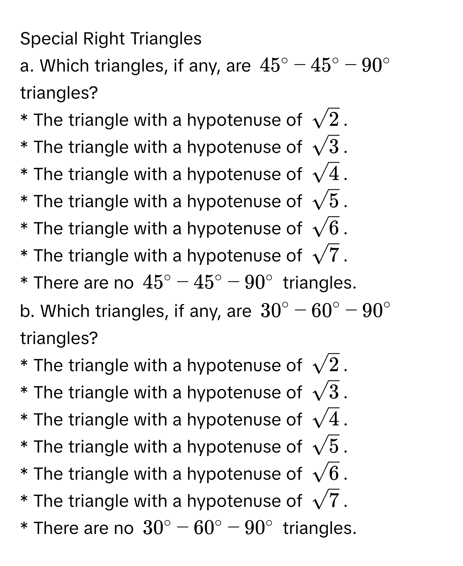 Special Right Triangles 
a. Which triangles, if any, are $45^(circ-45°-90°$ triangles? 
* The triangle with a hypotenuse of $sqrt2)$. 
* The triangle with a hypotenuse of $sqrt(3)$. 
* The triangle with a hypotenuse of $sqrt(4)$. 
* The triangle with a hypotenuse of $sqrt(5)$. 
* The triangle with a hypotenuse of $sqrt(6)$. 
* The triangle with a hypotenuse of $sqrt(7)$. 
* There are no $45^(circ-45°-90°$ triangles. 
b. Which triangles, if any, are $30°-60°-90°$ triangles? 
* The triangle with a hypotenuse of $sqrt2)$. 
* The triangle with a hypotenuse of $sqrt(3)$. 
* The triangle with a hypotenuse of $sqrt(4)$. 
* The triangle with a hypotenuse of $sqrt(5)$. 
* The triangle with a hypotenuse of $sqrt(6)$. 
* The triangle with a hypotenuse of $sqrt(7)$. 
* There are no $30°-60°-90°$ triangles.