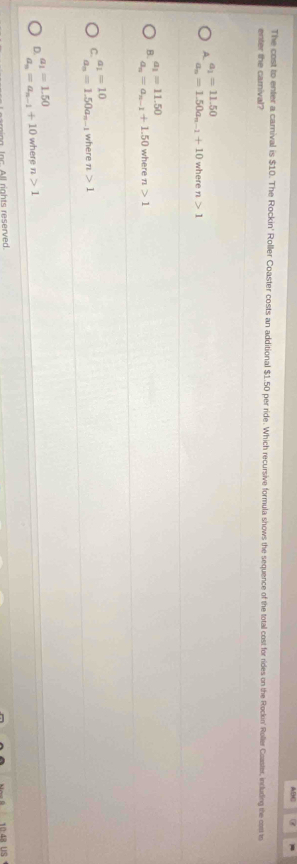 ABC
The cost to enter a carnival is $10. The Rockin' Roller Coaster costs an additional $1.50 per ride. Which recursive formula shows the sequence of the total cost for rides on the Rockin' Roller Coaster, including the cost to
enter the carnival?
a_1=11.50
A.
a_n=1.50a_n-1+10 where n>1
a_1=11.50
B. where n>1
a_n=a_n-1+1.50
a_1=10
C. where n>1
a_n=1.50a_n-1
a_1=1.50
D. a_n=a_n-1+10 where n>1
Inc. All rights reserved.
B US
