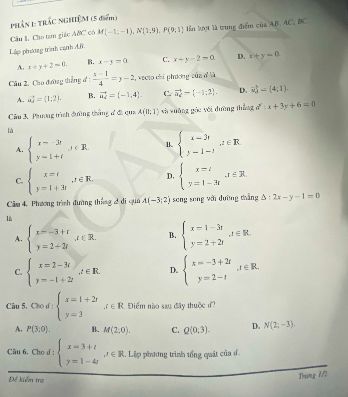 PHẨN I: TRẤC NGHIỆM (5 điểm)
Câu 1. Cho tam giác ABC có M(-1;-1),N(1;9),P(9;1) lần lượt là trung điểm của AB, AC, BC.
Lập phương trình cạnh AB.
C. x+y-2=0. D. x+y=0.
A. x+y+2=0. B. x-y=0.
Câu 2. Cho đường thẳng đ :  (x-1)/4 =y-2 , vecto chỉ phương của d là
A. vector u_d=(1;2). B. vector u_d=(-1;4). C. vector u_d=(-1;2). D. vector u_d=(4;1).
Câu 3. Phương trình đường thẳng đ đi qua A(0;1) và vuông góc với đường thẳng d' : x+3y+6=0
là
A. beginarrayl x=-3t y=1+tendarray. ,t∈ R.
B. beginarrayl x=3t y=1-tendarray. ,t∈ R.
C. beginarrayl x=t y=1+3tendarray. ,t∈ R.
D. beginarrayl x=t y=1-3tendarray. ,t∈ R.
Câu 4. Phương trình đường thẳng đ đi qua A(-3;2) song song với đường thẳng △ :2x-y-1=0
là
A. beginarrayl x=-3+t y=2+2tendarray. ,t∈ R.
B. beginarrayl x=1-3t y=2+2tendarray. ,t∈ R.
C. beginarrayl x=2-3t y=-1+2tendarray. ,t∈ R. beginarrayl x=-3+2t y=2-tendarray. ,t∈ R.
D.
Câu 5. Cho d : beginarrayl x=1+2t y=3endarray. ,t∈ R.. Điểm nào sau đây thuộc d?
A. P(3;0). B. M(2;0). C. Q(0;3).
D. N(2;-3).
Câu 6. Cho d : beginarrayl x=3+t y=1-4tendarray. ,t∈ R... Lập phương trình tổng quát của đ.
Để kiểm tra
Trang 1/2