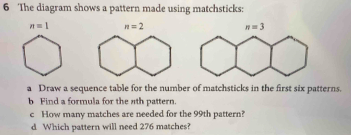 The diagram shows a pattern made using matchsticks:
n=1
a Draw a sequence table for the number of matchsticks in the first six patterns.
b Find a formula for the nth pattern.
c How many matches are needed for the 99th pattern?
d Which pattern will need 276 matches?