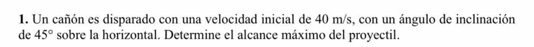 Un cañón es disparado con una velocidad inicial de 40 m/s, con un ángulo de inclinación 
de 45° sobre la horizontal. Determine el alcance máximo del proyectil.