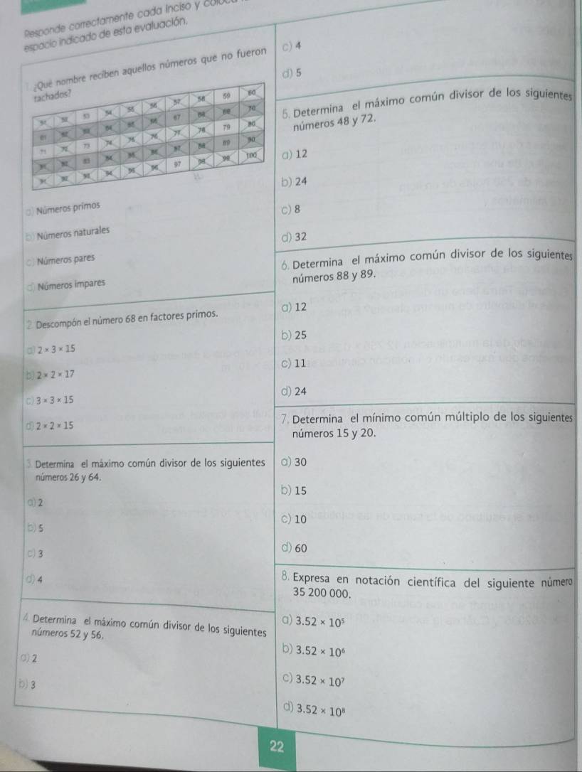 Responde correctamente cada ínciso y cola
espacio indicado de esta evaluación,
ciben aquellos números que no fueron
c) 4
d) 5
5. Determina el máximo común divisor de los siguientes
números 48 y 72.
a) 12
) 24
() Números primos
c) 8
() Números naturales
d) 32
C) Números pares
6. Determina el máximo común divisor de los siguientes
σ Números impares números 88 y 89.
2 Descompón el número 68 en factores primos. □) 12
b) 25
a) 2* 3* 15
c) 11
b 2* 2* 17
d) 24
C) 3* 3* 15
7. Determina el mínimo común múltiplo de los siguientes
d 2* 2* 15
números 15 y 20.
3 Determina el máximo común divisor de los siguientes a) 30
números 26 y 64.
b) 15
a) 2
C) 10
b) 5
C) 3 d) 60
d) 4
8. Expresa en notación científica del siguiente número
35 200 000.
a) 3.52* 10^5
4. Determina el máximo común divisor de los siguientes
números 52 y 56.
σ2
b) 3.52* 10^6
b) 3
C) 3.52* 10^7
d) 3.52* 10^8
22