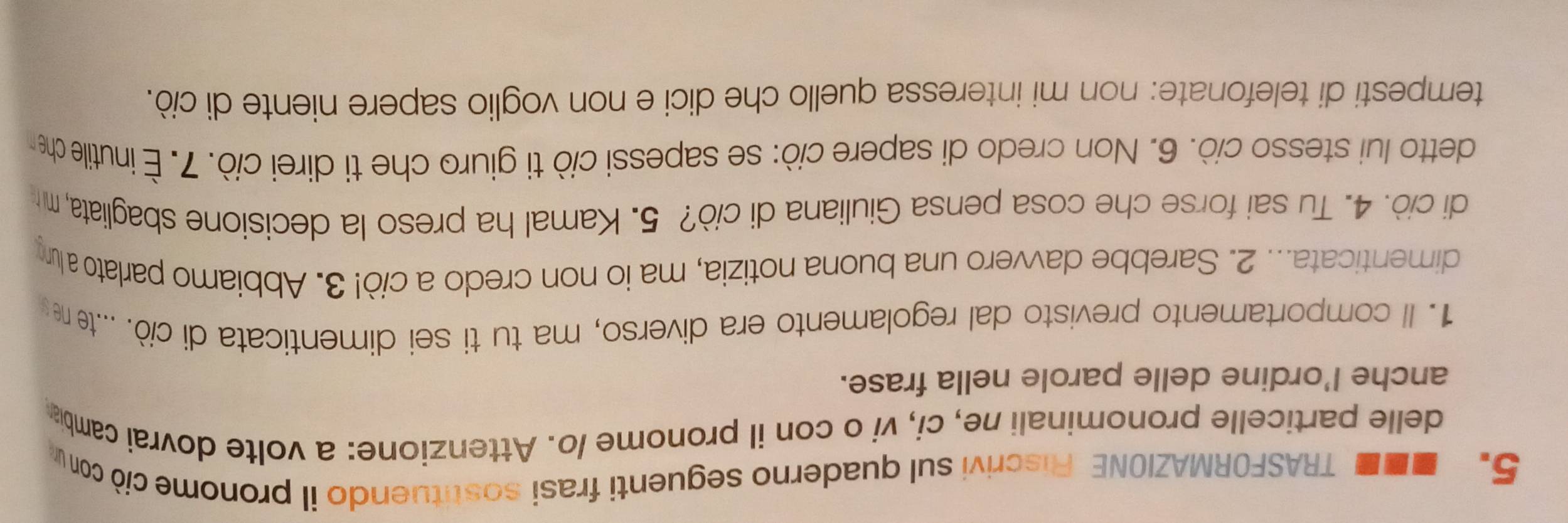 .. TRASFORMAZIONE Fliscrivi sul quaderno seguenti frasi sostituendo il pronome ciò con u 
delle particelle pronominali ne, ci, vi o con il pronome /o. Attenzione: a volte dovrai cambia 
anche l’ordine delle parole nella frase. 
1. Il comportamento previsto dal regolamento era diverso, ma tu ti sei dimenticata di ciò. ..te n 
dimenticata... 2. Sarebbe davvero una buona notizia, ma io non credo a ciò! 3. Abbiamo parlato a lum 
di ciò. 4. Tu sai forse che cosa pensa Giuliana di ciò? 5. Kamal ha preso la decisione sbagliata, m 
detto lui stesso ciò. 6. Non credo di sapere ciò: se sapessi ciò ti giuro che ti direi ciò. 7. É inutile chen 
tempesti di telefonate: non mi interessa quello che dici e non voglio sapere niente di ciò.