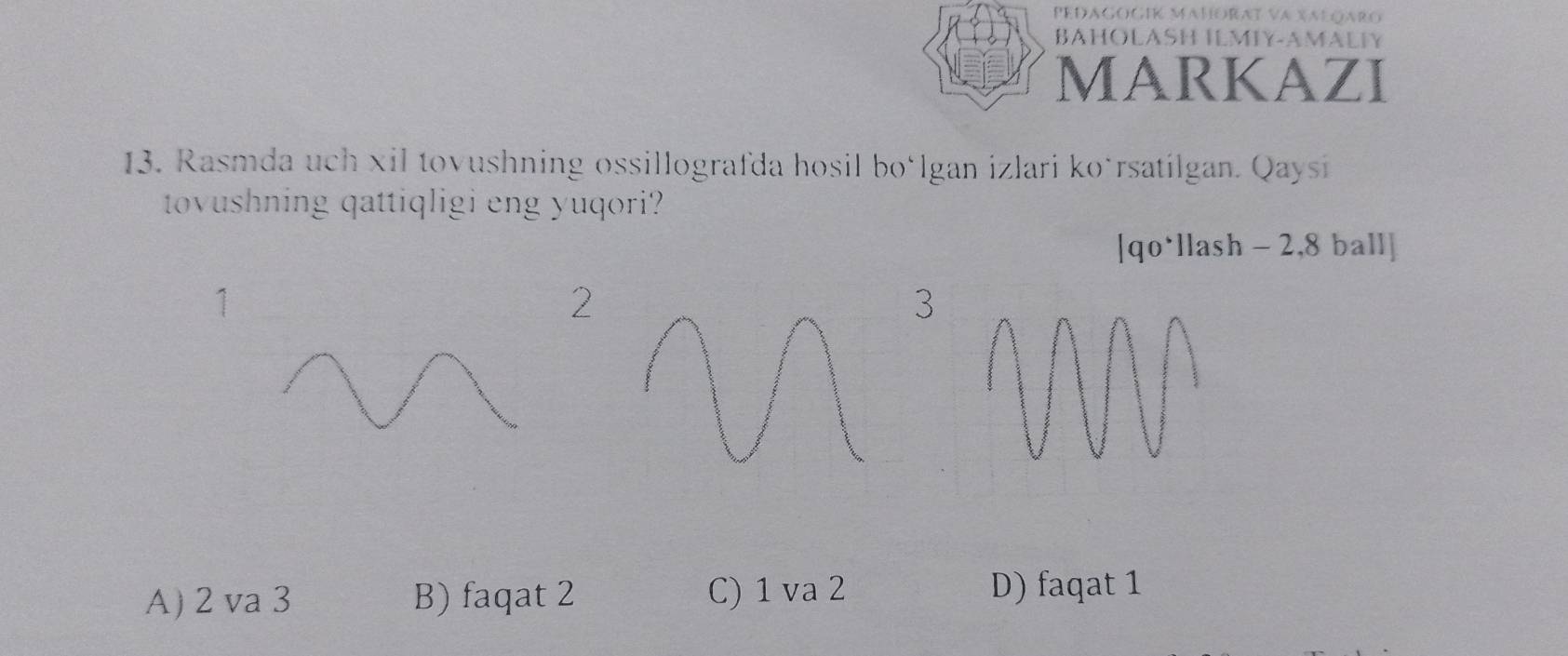 PEDAGOGIK MAHORA
BAHOLASH ILMIY-AMALIY
MARKAZI
13. Rasmda uch xil tovushning ossillografda hosil boülgan izlari koürsatilgan. Qaysi
tovushning qattiqligi eng yuqori?
[qo*llash - 2,8 ball]
1
2
3
A) 2 va 3 B) faqat 2 C) 1 va 2 D) faqat 1