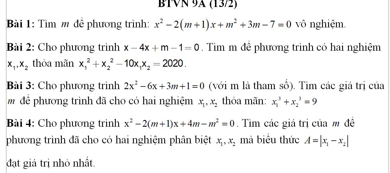 BTVN 9A (13/2) 
Bài 1: Tìm m để phương trình: x^2-2(m+1)x+m^2+3m-7=0 vô nghiệm. 
Bài 2: Cho phương trình x-4x+m-1=0 Tìm m để phương trình có hai nghiệm
x_1, x_2 thỏa mãn x_1^(2+x_2^2-10x_1)x_2=2020. 
Bài 3: Cho phương trình 2x^2-6x+3m+1=0 (với m là tham số). Tìm các giá trị của 
m để phương trình đã cho có hai nghiệm x_1, x_2 thỏa mãn: x_1^(3+x_2^3=9
Bài 4: Cho phương trình x^2)-2(m+1)x+4m-m^2=0. Tìm các giá trị của m đề 
phương trình đã cho có hai nghiệm phân biệt x_1, x_2 mà biểu thức A=|x_1-x_2|
đạt giá trị nhỏ nhất.