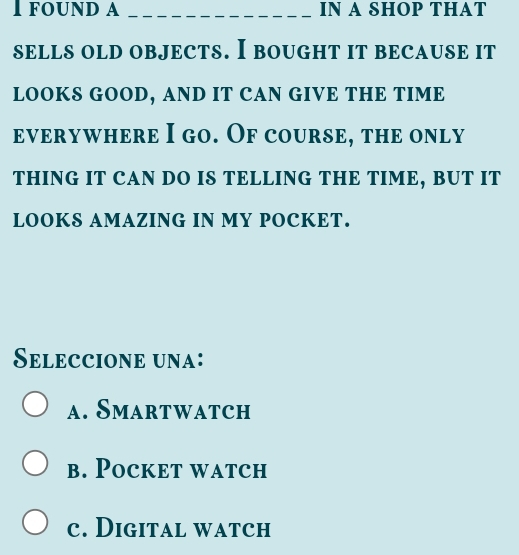 FOUND A _IN A SHOP THAT
sELLS OLD OBJECTS. I BOUGHT IT BECAUSE It
LOOKS GOOD, AND IT CAN GIVE THE TIME
everywhere I go. Of course, the only
THING IT CAN DO IS TELLING THE TIME, BUT IT
LOOKS AMAZING IN MY POCKET.
Seleccione una:
a. Smartwatch
b. Pocket watch
c. Digital watch