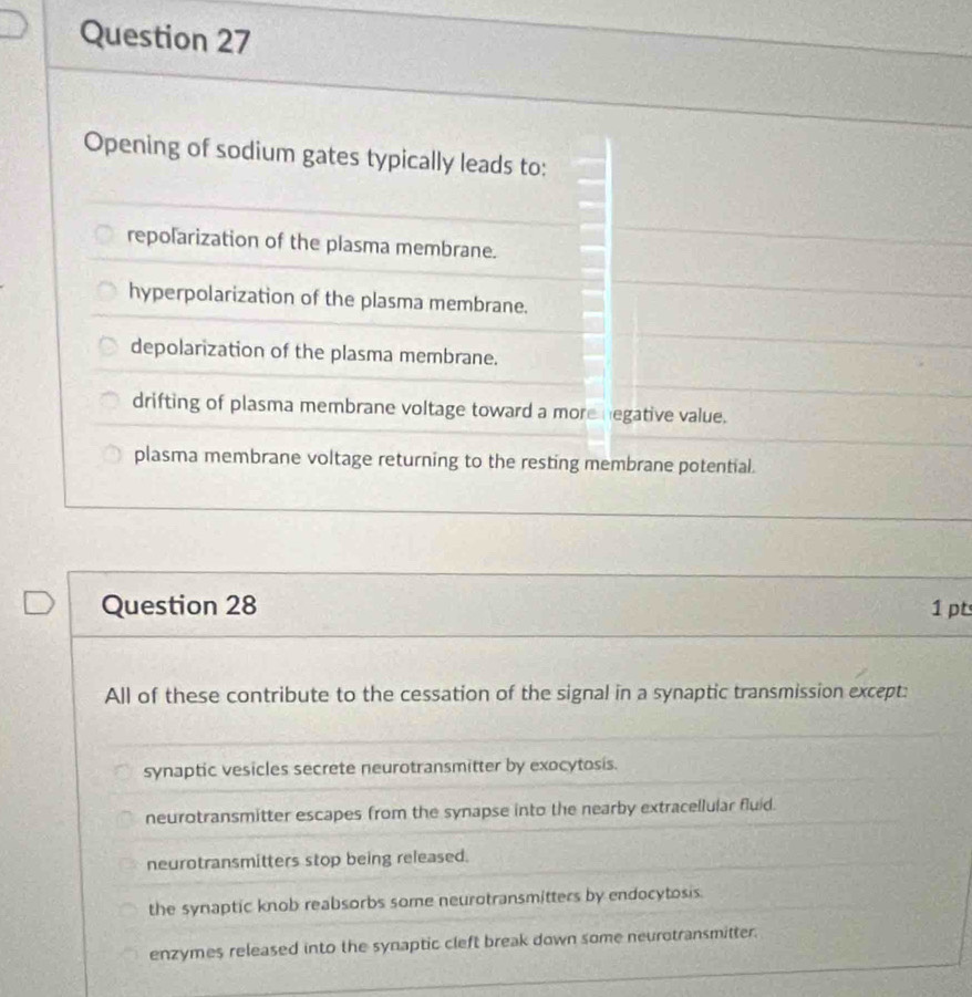 Opening of sodium gates typically leads to:
repolarization of the plasma membrane.
hyperpolarization of the plasma membrane.
depolarization of the plasma membrane.
drifting of plasma membrane voltage toward a more negative value.
plasma membrane voltage returning to the resting membrane potential.
Question 28 1 pt
All of these contribute to the cessation of the signal in a synaptic transmission except:
synaptic vesicles secrete neurotransmitter by exocytosis.
neurotransmitter escapes from the synapse into the nearby extracellular fluid.
neurotransmitters stop being released.
the synaptic knob reabsorbs some neurotransmitters by endocytosis.
enzymes released into the synaptic cleft break down some neurotransmitter.