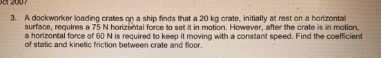 A dockworker loading crates on a ship finds that a 20 kg crate, initially at rest on a horizontal 
surface, requires a 75 N horizental force to set it in motion. However, after the crate is in motion, 
a horizontal force of 60 N is required to keep it moving with a constant speed. Find the coefficient 
of static and kinetic friction between crate and floor.