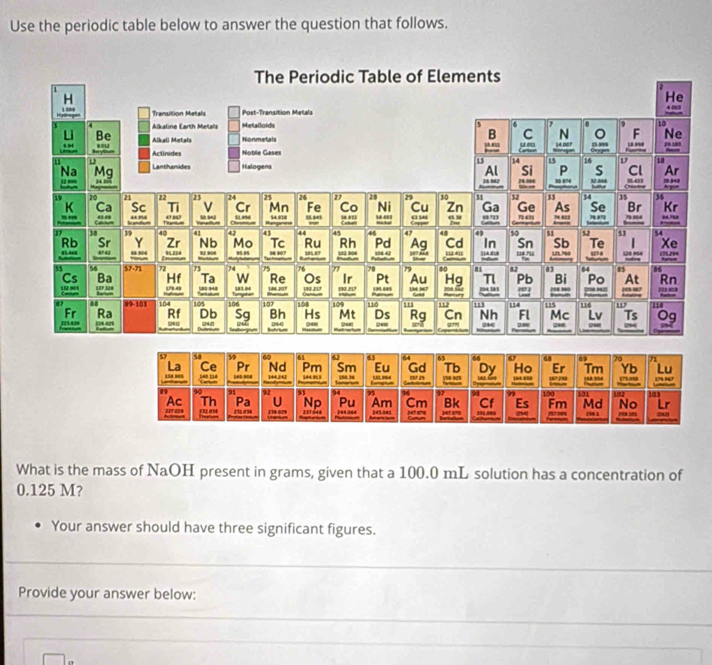 Use the periodic table below to answer the question that follows. 
What is the mass of NaOH present in grams, given that a 100.0 mL solution has a concentration of
0.125 M? 
Your answer should have three significant figures. 
Provide your answer below: