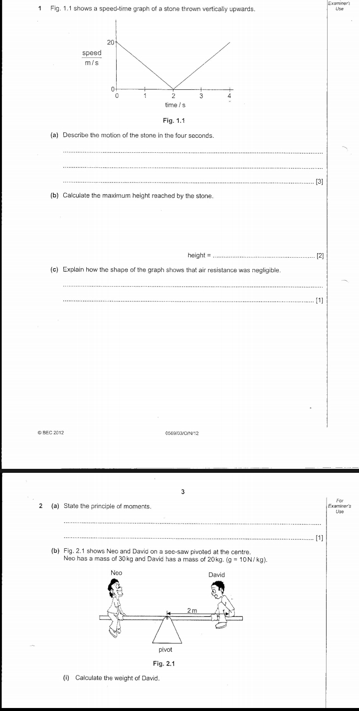 Fig. 1.1 shows a speed-time graph of a stone thrown vertically upwards. Examiner's 
spee 
Fig. 1.1 
(a) Describe the motion of the stone in the four seconds. 
_ 
_ 
_[3] 
(b) Calculate the maximum height reached by the stone.
height= _. [2] 
(c) Explain how the shape of the graph shows that air resistance was negligible. 
_ 
_[1] 
©BEC 2012 0569/03/C/N/12 
3 
2 (a) State the principle of moments. Examiner's 
Use 
_ 
_[1] 
(b) Fig. 2.1 shows Neo and David on a see-saw pivoted at the centre. 
Neo has a mass of 30kg and David has a mass of 20kg. (g=10N/kg). 
Fig. 2.1 
(i) Calculate the weight of David.